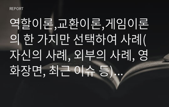 역할이론,교환이론,게임이론의 한 가지만 선택하여 사례(자신의 사례, 외부의 사례, 영화장면, 최근 이슈 등)를 들어 설명