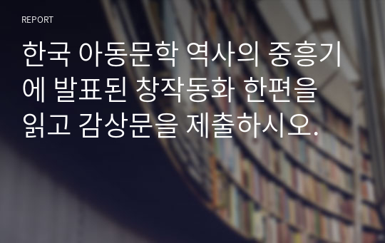 한국 아동문학 역사의 중흥기에 발표된 창작동화 한편을 읽고 감상문을 제출하시오.