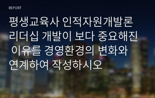 평생교육사 인적자원개발론 리더십 개발이 보다 중요해진 이유를 경영환경의 변화와 연계하여 작성하시오