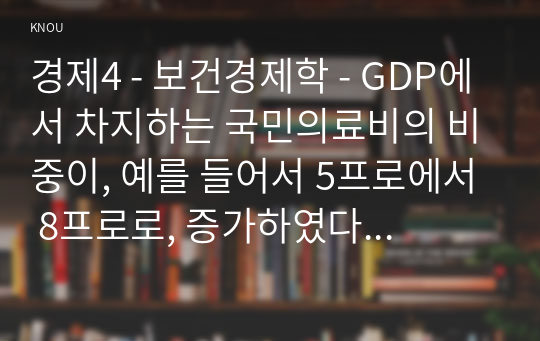 경제4 - 보건경제학 - GDP에서 차지하는 국민의료비의 비중이, 예를 들어서 5프로에서 8프로로, 증가하였다 함은 무엇을 의미하는지 보건경제학적의 관점에서 그 의미