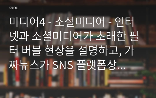 미디어4 - 소셜미디어 - 인터넷과 소셜미디어가 초래한 필터 버블 현상을 설명하고, 가짜뉴스가 SNS 플랫폼상에서 생산되거나 유통되는 구체적인 사례들을 조사하여 비판적