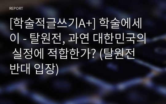 [학술적글쓰기A+] 학술에세이 - 탈원전, 과연 대한민국의 실정에 적합한가? (탈원전 반대 입장)