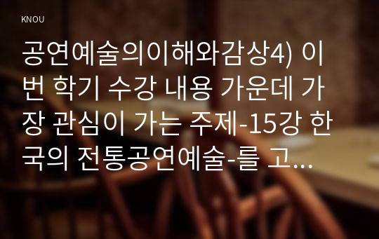 공연예술의이해와감상4) 이번 학기 수강 내용 가운데 가장 관심이 가는 주제-15강 한국의 전통공연예술-를 고르신 후 다음의 내용을 서술하시오0k