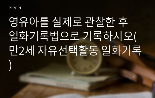 영유아를 실제로 관찰한 후 일화기록법으로 기록하시오(만2세 자유선택활동 일화기록)