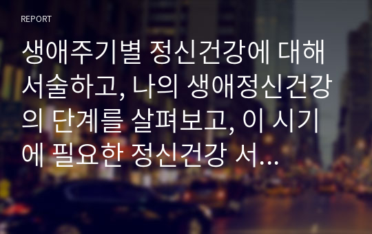 생애주기별 정신건강에 대해 서술하고, 나의 생애정신건강의 단계를 살펴보고, 이 시기에 필요한 정신건강 서비스에 대해 정리하시오.