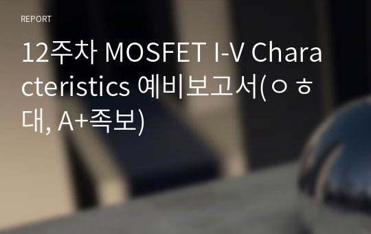12주차 MOSFET I-V Characteristics 예비보고서(ㅇㅎ대, A+족보)