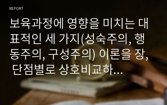 보육과정에 영향을 미치는 대표적인 세 가지(성숙주의, 행동주의, 구성주의) 이론을 장, 단점별로 상호비교하고, 세가지 이론에 대한 자신의 생각을 기술하시오