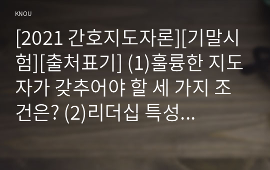 [2021 간호지도자론][기말시험][출처표기] (1)훌륭한 지도자가 갖추어야 할 세 가지 조건은? (2)리더십 특성이론이란 무엇이며, 이 이론이 다시 중요해지기 시작한 이유와 이 이론의 장단점을 간략히 서술하시오.....(10)권력, 권한, 영향력의 개념을  비교 설명하시오. (11)시간을 효율적으로 이용하기 위해서는 시간관리 기술이 필요하다. 시간관리기술