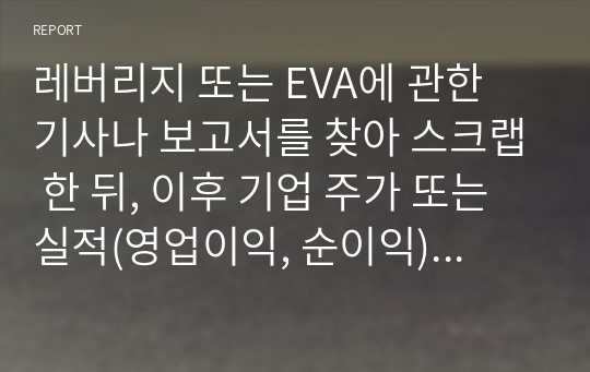 레버리지 또는 EVA에 관한 기사나 보고서를 찾아 스크랩 한 뒤, 이후 기업 주가 또는 실적(영업이익, 순이익)변화를 조사하고 자신의 의견을 정리하시오.