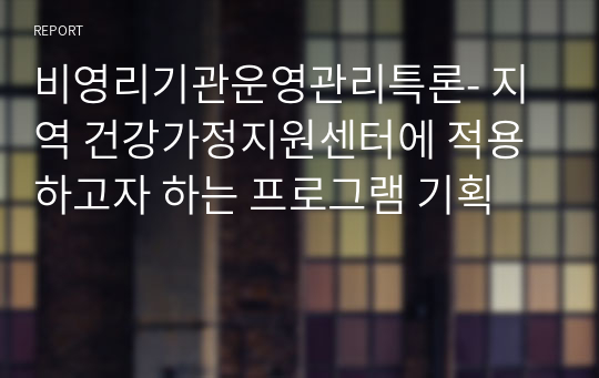 비영리기관운영관리특론- 지역 건강가정지원센터에 적용하고자 하는 프로그램 기획