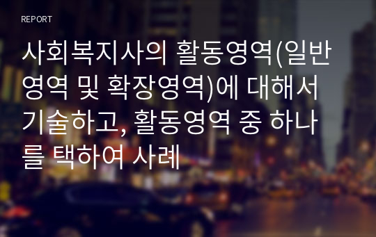 사회복지사의 활동영역(일반영역 및 확장영역)에 대해서 기술하고, 활동영역 중 하나를 택하여 사례