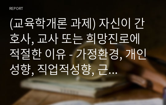 (교육학개론 과제) 자신이 간호사, 교사 또는 희망진로에 적절한 이유 - 가정환경, 개인성향, 직업적성향, 근로환경, 지도력, 개선할점