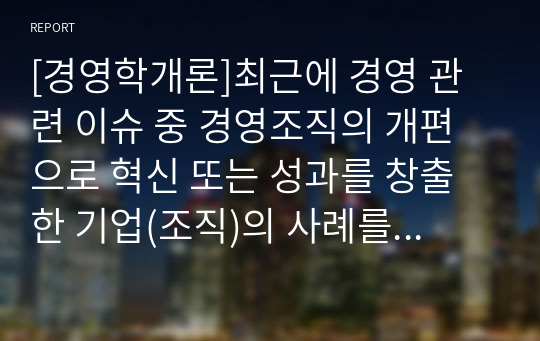 [경영학개론]최근에 경영 관련 이슈 중 경영조직의 개편으로 혁신 또는 성과를 창출한 기업(조직)의 사례를 탐색하여 소개하고, 수업에서 배운 내용을 토대로 그 기업의 혁신 또는 성과 창출에 대한 자신의 견해를 밝혀 보시오.