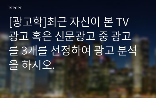 [광고학]최근 자신이 본 TV 광고 혹은 신문광고 중 광고를 3개를 선정하여 광고 분석을 하시오.