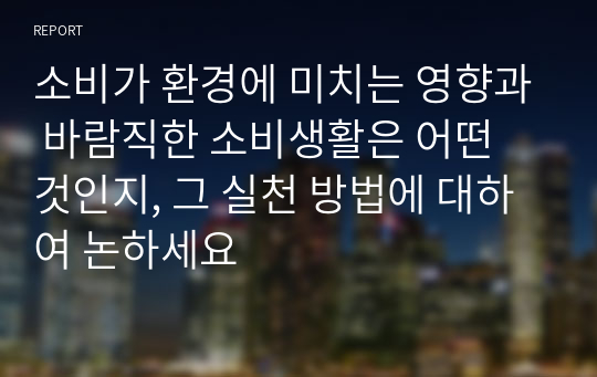 소비가 환경에 미치는 영향과 바람직한 소비생활은 어떤 것인지, 그 실천 방법에 대하여 논하세요