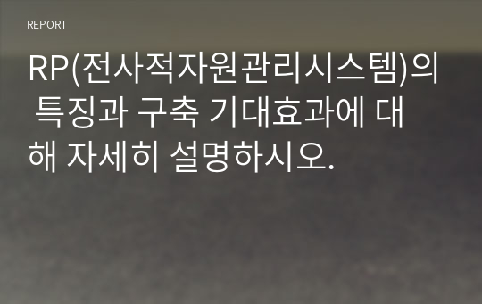 RP(전사적자원관리시스템)의 특징과 구축 기대효과에 대해 자세히 설명하시오.