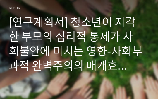 [연구계획서] 청소년이 지각한 부모의 심리적 통제가 사회불안에 미치는 영향-사회부과적 완벽주의의 매개효과를 중심으로