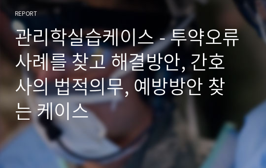 관리학실습케이스 - 투약오류사례를 찾고 해결방안, 간호사의 법적의무, 예방방안 찾는 케이스