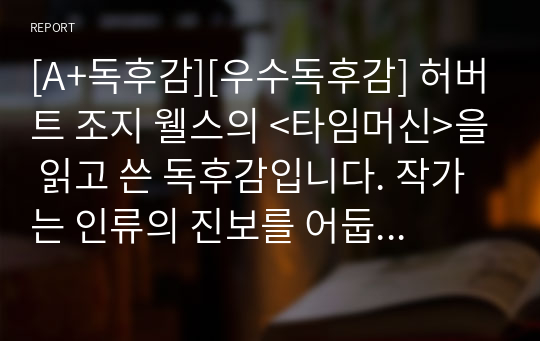 [A+독후감][우수독후감] 허버트 조지 웰스의 &lt;타임머신&gt;을 읽고 쓴 독후감입니다. 작가는 인류의 진보를 어둡게 보았다. 쌓아 올린 문명이 필연적으로 무너져서 결국에는 그것을 쌓아 올린 자들을 파멸시킬 것이기 때문에 애초에 헛고생이라고 했다. 그게 사실이라면 우리는 그렇지 않다는 것을 증명할 수밖에 없다.