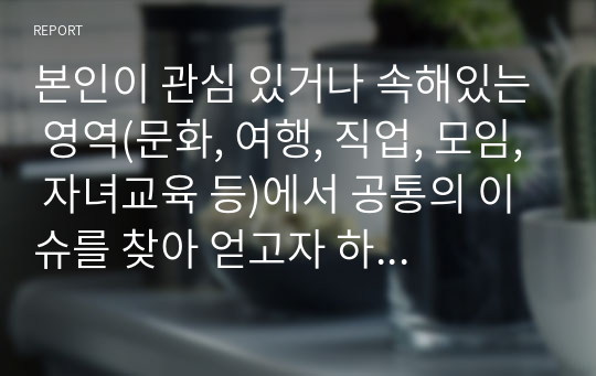 본인이 관심 있거나 속해있는 영역(문화, 여행, 직업, 모임, 자녀교육 등)에서 공통의 이슈를 찾아 얻고자 하는 정보를 결정하고, 설문문항을 직접 개발하여 (설문문항 10문항 이상) 10명 이상에게 조사를 실시하고 분석하고 논하시오