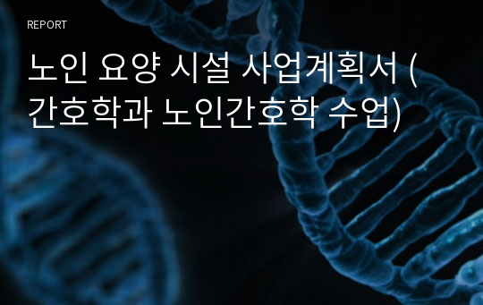 노인 요양 시설 사업계획서 (간호학과 노인간호학 수업)