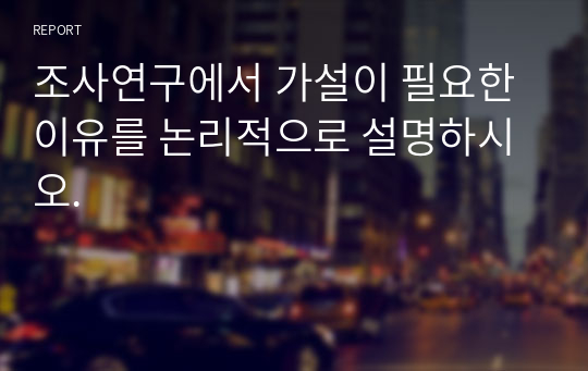 조사연구에서 가설이 필요한 이유를 논리적으로 설명하시오.