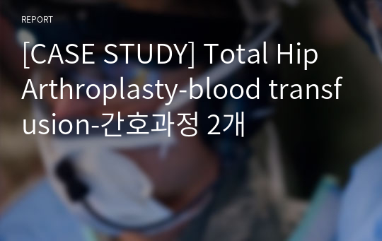 [CASE STUDY] Total Hip Arthroplasty-blood transfusion-간호과정 2개