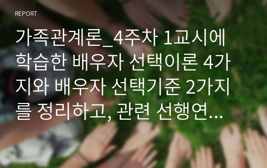 가족관계론_4주차 1교시에 학습한 배우자 선택이론 4가지와 배우자 선택기준 2가지를 정리하고, 관련 선행연구들을 조사한 후, 자신의 의견을 논리적으로 서술하시오.