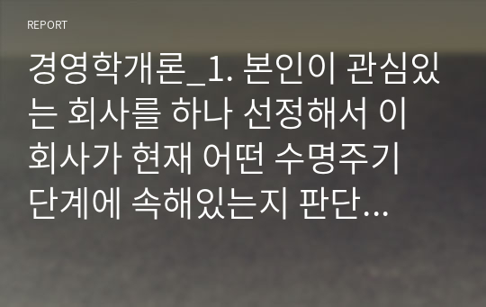 경영학개론_1. 본인이 관심있는 회사를 하나 선정해서 이 회사가 현재 어떤 수명주기 단계에 속해있는지 판단해보고 그 판단 근거를 제시하시오. 2. 본인이 이 회사의 최고 경영자라고 가정하고 현재의 기업수명주기 단계에서 취할 수 있는 향후 전략방향을 제시하시오.