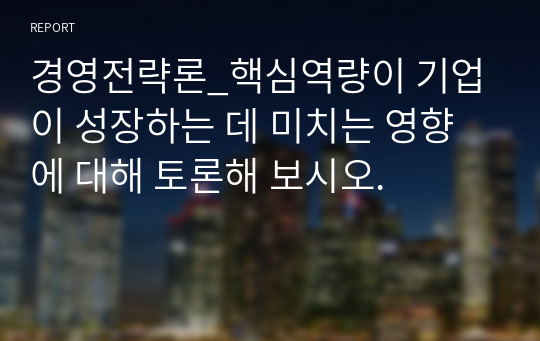 경영전략론_핵심역량이 기업이 성장하는 데 미치는 영향에 대해 토론해 보시오.