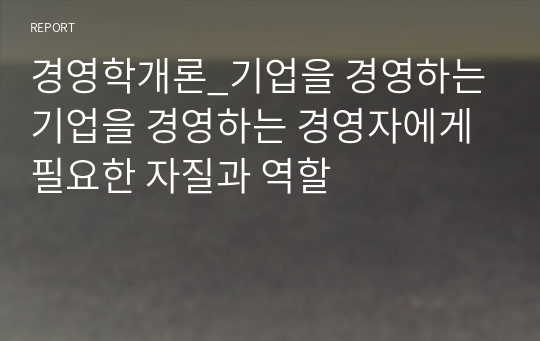 경영학개론_기업을 경영하는 기업을 경영하는 경영자에게 필요한 자질과 역할