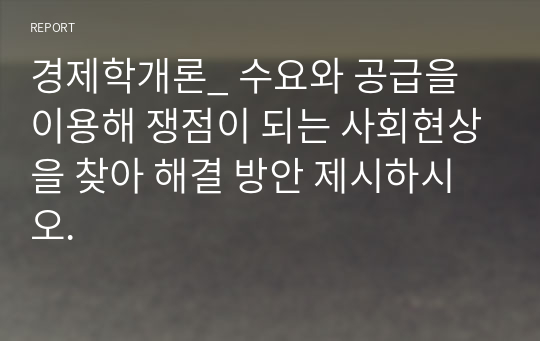 경제학개론_ 수요와 공급을 이용해 쟁점이 되는 사회현상을 찾아 해결 방안 제시하시오.