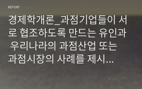 경제학개론_과점기업들이 서로 협조하도록 만드는 유인과 우리나라의 과점산업 또는 과점시장의 사례를 제시하시오