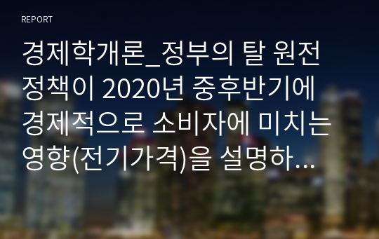 경제학개론_정부의 탈 원전 정책이 2020년 중후반기에 경제적으로 소비자에 미치는 영향(전기가격)을 설명하시오.