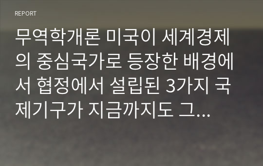 무역학개론 미국이 세계경제의 중심국가로 등장한 배경에서 협정에서 설립된 3가지 국제기구가 지금까지도 그 영향력이 있는 것으로 알려져 있다. 다음 질문에 답하시오.