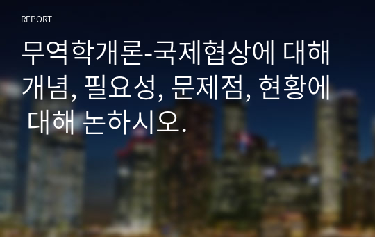 무역학개론-국제협상에 대해 개념, 필요성, 문제점, 현황에 대해 논하시오.