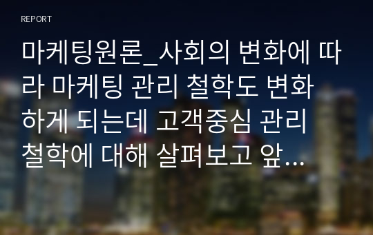 마케팅원론_사회의 변화에 따라 마케팅 관리 철학도 변화하게 되는데 고객중심 관리 철학에 대해 살펴보고 앞으로는 어떤 마케팅 관리 철학으로 변화해 갈 것인지 생각해 봅시다.