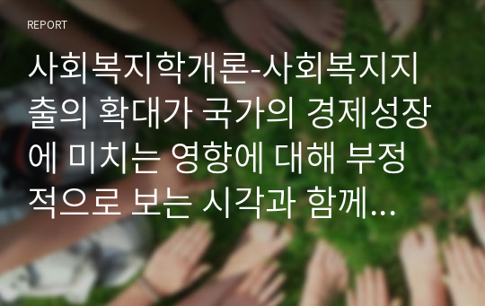 사회복지학개론-사회복지지출의 확대가 국가의 경제성장에 미치는 영향에 대해 부정적으로 보는 시각과 함께 긍정적으로 보는 시각이 상존한다. 여기에 대한 본인의 견해와 함께 구체적인 논거를 제시하시오