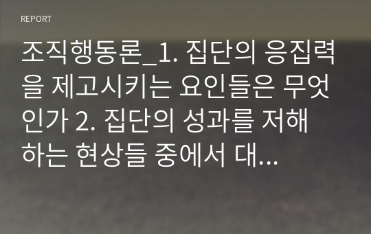 조직행동론_1. 집단의 응집력을 제고시키는 요인들은 무엇인가 2. 집단의 성과를 저해하는 현상들 중에서 대표적인 것으로 집단사고현상을 지적한다. 집단사고의 의미는 무엇이고, 그 증상 내지는 징후들은 어떠한 것인가