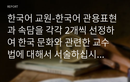 한국어 교원-한국어 관용표현과 속담을 각각 2개씩 선정하여 한국 문화와 관련한 교수법에 대해서 서술하십시오.(관용표현과 속담의 어원, 또는 한국 문화와 관련된 내용을 중심으로 교수법을 기술하십시오)