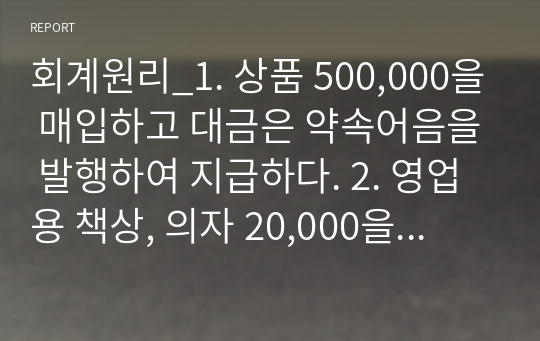 회계원리_1. 상품 500,000을 매입하고 대금은 약속어음을 발행하여 지급하다. 2. 영업용 책상, 의자 20,000을 구입하고 대금은 월말에 지급하기로 하다. 3. 상품 600,000을 매입하고 대금 중 반액은 수표를 발행하여 지급하고 잔액은 외상으로 하다. 4. 자동차세 280,000과 재산세 500,000을 현금으로 납부하다.