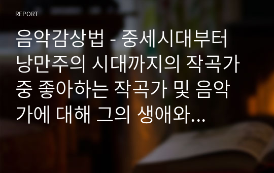 음악감상법 - 중세시대부터 낭만주의 시대까지의 작곡가 중 좋아하는 작곡가 및 음악가에 대해 그의 생애와 음악적 특징 등의 자료수집하며 조사하고 직접 감상 소감문을 작성한다.