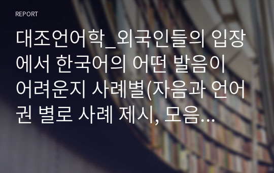 대조언어학_외국인들의 입장에서 한국어의 어떤 발음이 어려운지 사례별(자음과 언어권 별로 사례 제시, 모음과 언어권별로 사례제시)로 제시해 봅시다