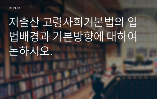 저출산 고령사회기본법의 입법배경과 기본방향에 대하여 논하시오.