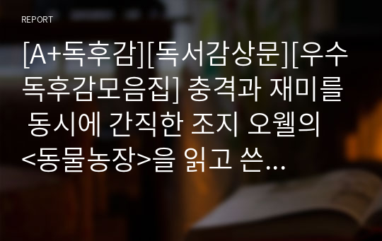 [A+독후감][독서감상문][우수독후감모음집] 충격과 재미를 동시에 간직한 조지 오웰의 &lt;동물농장&gt;을 읽고 쓴 독서감상문입니다. 조지 오웰이 특유의 풍자와 비판 정신을 만나보실 수 있을 것입니다.