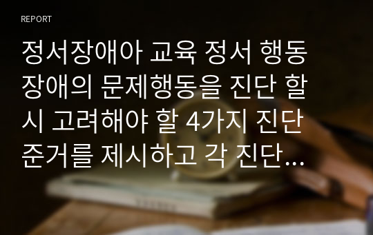 정서장애아 교육 정서 행동 장애의 문제행동을 진단 할 시 고려해야 할 4가지 진단 준거를 제시하고 각 진단 준거에 따른 예를 들어 설명하시오.