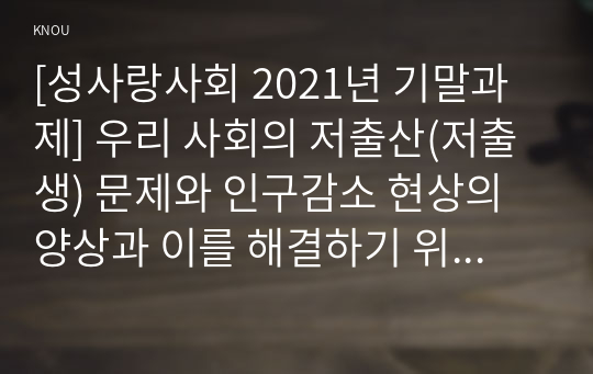 [성사랑사회 2021년 기말과제] 우리 사회의 저출산(저출생) 문제와 인구감소 현상의 양상과 이를 해결하기 위한 정부의 노력에 대해서 살펴보고, 이러한 문제와 해결 노력을 재생산정치의 관점에서 비판적으로 서술하시오.