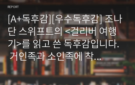 [A+독후감][우수독후감] 조나단 스위프트의 &lt;걸리버 여행기&gt;를 읽고 쓴 독후감입니다. 거인족과 소인족에 착안하여 당시 사람들의 평균 키를 분석해보았습니다. 창의력이 가득한 독후감으로 재미와 감동이 있는 작품입니다.