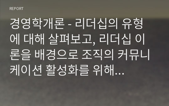 경영학개론 - 리더십의 유형에 대해 살펴보고, 리더십 이론을 배경으로 조직의 커뮤니케이션 활성화를 위해 리더가 취해야 할 태도에 대해 서술하시오.