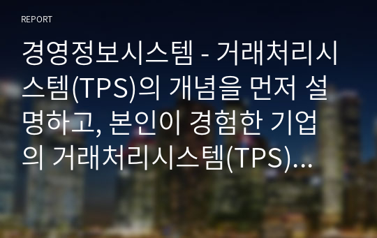 경영정보시스템 - 거래처리시스템(TPS)의 개념을 먼저 설명하고, 본인이 경험한 기업의 거래처리시스템(TPS)을 선정하여 이용방법을 절차에 따라 단계를 기술하고, 각 절차에서 단계별로 입력되는 정보가 내부적으로 어떤 역할을 하게 되는지 유추하여 설명하시오.